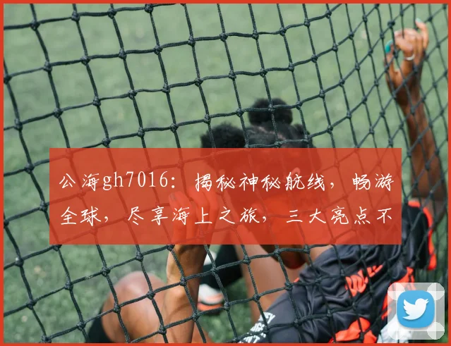 公海gh7016：揭秘神秘航线，畅游全球，尽享海上之旅，三大亮点不容错过，敬请关注