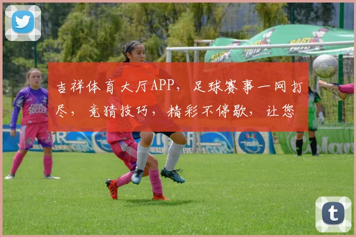 吉祥体育大厅APP，足球赛事一网打尽，竞猜技巧，精彩不停歇，让您乐在其中