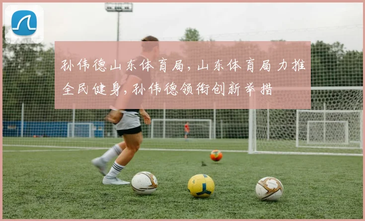 孙伟德山东体育局,山东体育局力推全民健身,孙伟德领衔创新举措